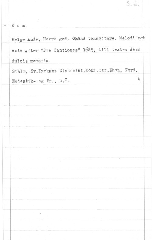 Kom Helge Ande Kom,

Helge Ande, Hvrre god. Okänd tonsättare. Melodi ock
sats Efter "Pie Cantiones" 1625, till texten Jesu

dulcis mnmoria.

Sthlm, Sv.Ky"kans Diakonist.bokf.:tr.Khvn, Nord.

Noävatik- ng Tr., u.g. h