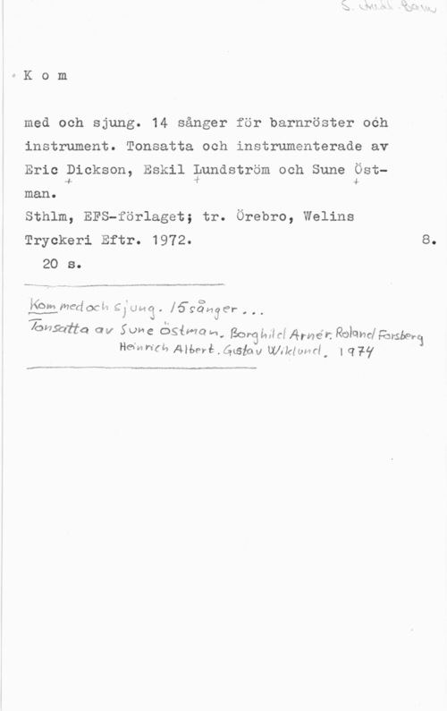 Kom med och sjung med och sjung. 14 sånger för barnröster och
instrument. Tonsatta och instrumenterade av
Eric Dickson, Eskil gundström och Sune Öst
4 4
man o

Sthlm, EFS-förlaget; tr. Örebro, Welins
Tryckeri Eftr. 1972- 8.
20 s.

-----..- ...- "

4 I . I (D
Kom medocL-e gl; gaf! . 16901438!-

000

101492114 avV Sune ÖSiMo-n, gorgidgfg Armén Rohmlåmgbm
Hamn-U, Allan-å . Gwiav UUiIdeI, l (177