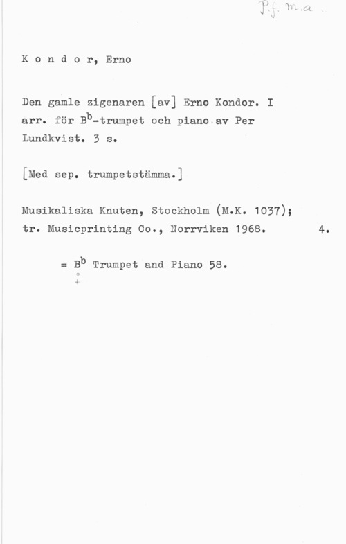 Kondor, Ernst Kondor, Erno

Den gamle zigenaren [av] Erno Kondor. I

arr. för Bb-trumpet och piano av Per
Lundkvist. 3 s.

[Med sep. trumpetstämma.]

Musikaliska Knuten, Stockholm (M.K. 1057);

tr. Musicprinting Co., Norrviken 1968.

= Bb Trumpet and Piano 58.

4

4.