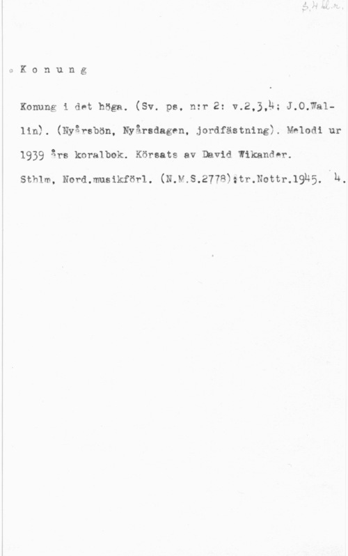 Wikander, David QKonung

Konung i det höga. (Sv. ps, n:r 2: v.2,3,ä; J.O.Wa1lin). (Nyårsbön, Nyårsdagen, jordfästning). Mhlodi ur
1939 års koralbok. Körsats av David wikander.

sthlm, Nord.musikför1. (N.v.s.2778):tr.N0ttr.19h5. th.