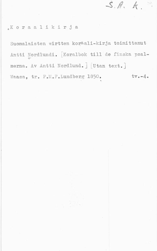 Nordlund, Antti oK o r a a l i k i r j a

Suomalaisten wirtten koraali-kirja toimittanut

Antti Nordlundi. :Koralbok till de finska psal
.y
merna. Av Antti Nordlund.] iUtan text.]

Waasa, tr. P.H.F.Lundberg 1850. tV--4-