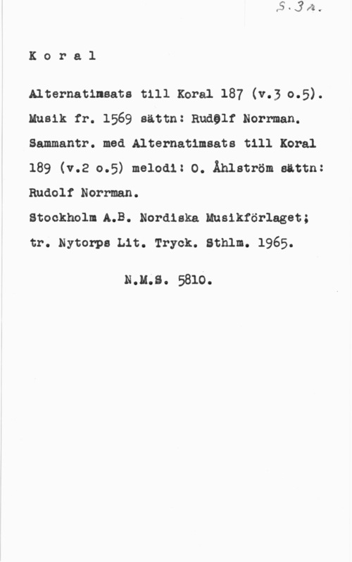 Norrman, Rudolf Koral

Alternatinaata till xoral 187 (v.3 0.5).
Musik fr. 1569 satta: andel: Norrman.

Sammantr. med Alternatimsats till Koral
189 (v.2 0.5) melodi: O. Åhlström sättn:

Rudolf Norrman.
Stockholm 5.3. Nordiska Musikförlaget;
tr. Nytorpa Lit. Tryck. Sthlm. 1965.

N.u.s. 5810.