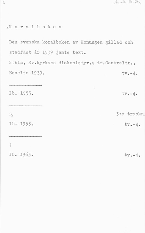 Koralboken CK o r a l b o k e n

Den svenska koralboken av Konungen gillad och
stadfäst år 1959 jämte text.

Sthlm, Sv.kyrkans diakonistyr.; tr.Centraltr.,

 

 

Esselte 1959. tv.-4.
Ib.  tva-40

i, 5:e tryckn.
Ib. 1955. tv.-4.

 

Ib. 1965. tV.-4.