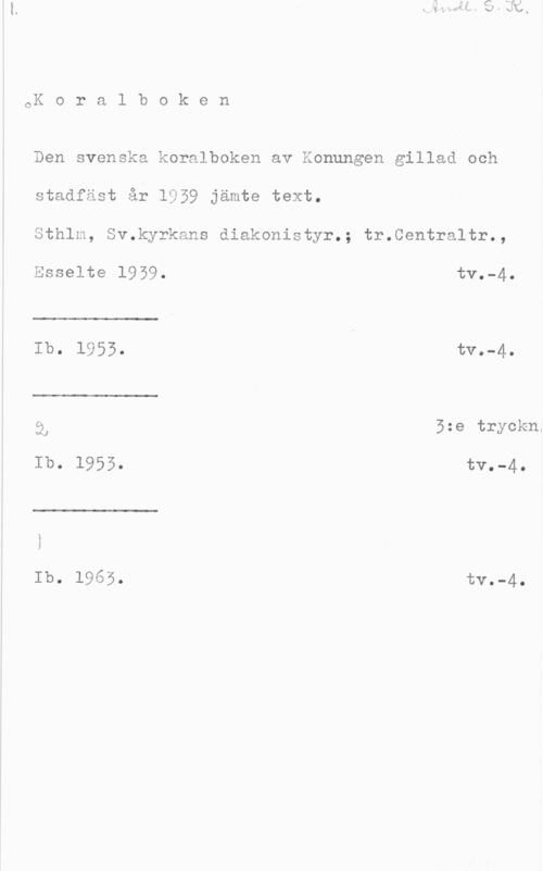 Koralboken CK o r a l b o k e n

Den svenska koralboken av Konungen gillad och
stadfäst år 1959 jämte text.

Sthlm, Sv.kyrkans diakonistyr.; tr.Centraltr.,

 

 

Esselte 1959. tv.-4.
Ib.  tva-40

i, 5:e tryckn.
Ib. 1955. tv.-4.

 

Ib. 1965. tV.-4.