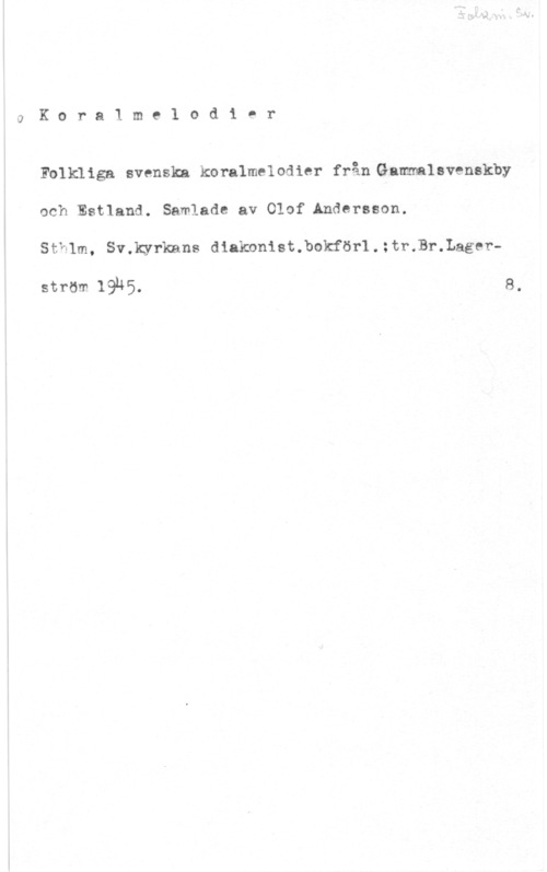 Andersson, Olof JKoralmz-lodier

Folkliga svenska koralmelodier från Gamlsvenskby
och Estland. Samlade av Olaf Andersson.

StYf-lm, Smkyrlcans diakonist.bokför1.:tr.Br.Lager
ström 19.45. 8.