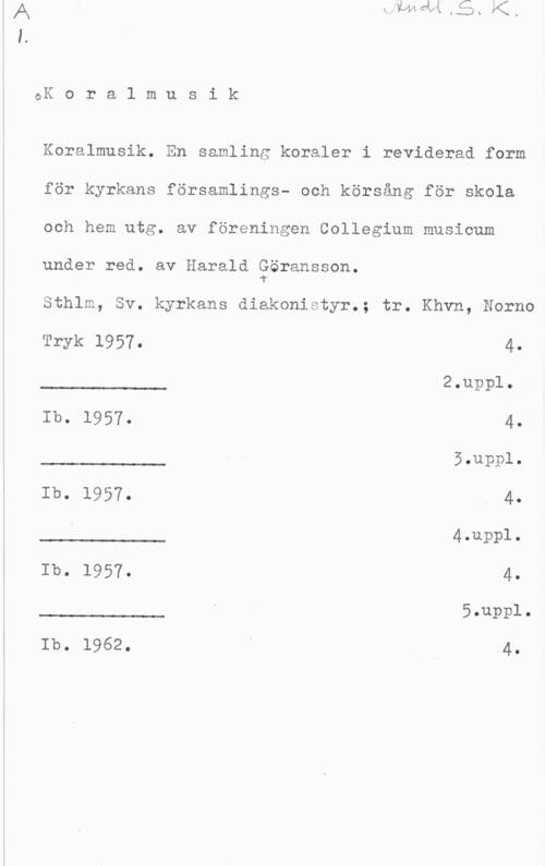 Göransson, Harald QK o r a l m u s i k

Koralmusik. En samling koraler i reviderad form
för kyrkans församlings- och körsång för skola
och hem utg. av föreningen Collegium musicum
under red. av Harald Eöransson.

Sthlm, Sv. kyrkans diakonistyr.; tr. Khvn, Norno

 

 

 

Tryk 1957. 4.

2.uppl.

Ib. 1957. 45.uppl.

Ib. 1957. 4.
4.uppl.

Ib. 1957. 45.uppl.

 

Ib. 1962. i 4.