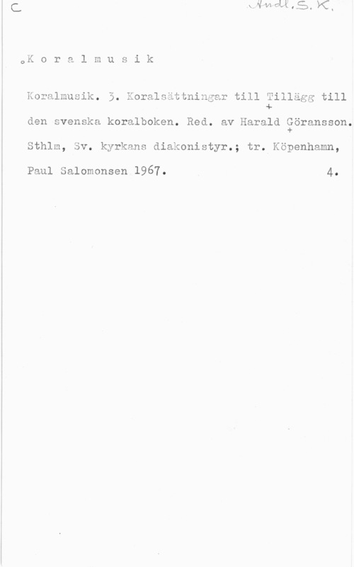 Göransson, Harald Koralmusik.

i.) J

3. Koralsättninqar till Tillägg till
4.

den svenska koralboken. Red. av Harald Göransson.
i).

Sthlm, Sv. kyrkans diakonistyr.; tr. Köpenhamn,

Paul Salomonsen 1967. 4.