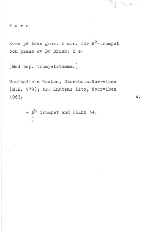 Ullvén, Uno Kors

b

Kors på Idas grav. I arr. för B -trumpet

och piano av Bo Brink. 2 s.

[Med sep. trumpetstämma.]

Musikaliska Knuten, Stockholm-Norrviken
(M.K. 979); tr. Knutens Lito, Norrviken

1963.

= Bb Trumpet and Piano 34.

0

4.