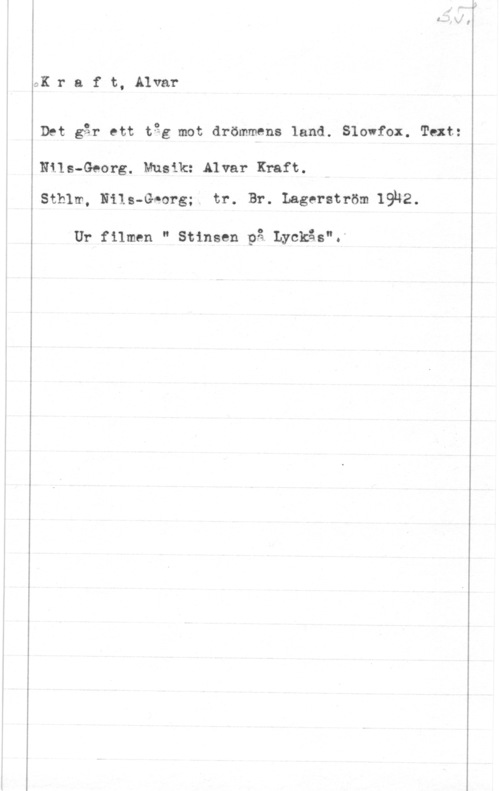 Kraft, Alvar QK r a f t, Alvar

Det går ett tgg mot drömmens land. Slowfox. Text:

Nils-Georg. Musik: Alvar Kraft.
Sthlm, Nils-Georg; tr. Br. Lagerström 19142.

Ur filmen " Stinsen på. Lyckås".-