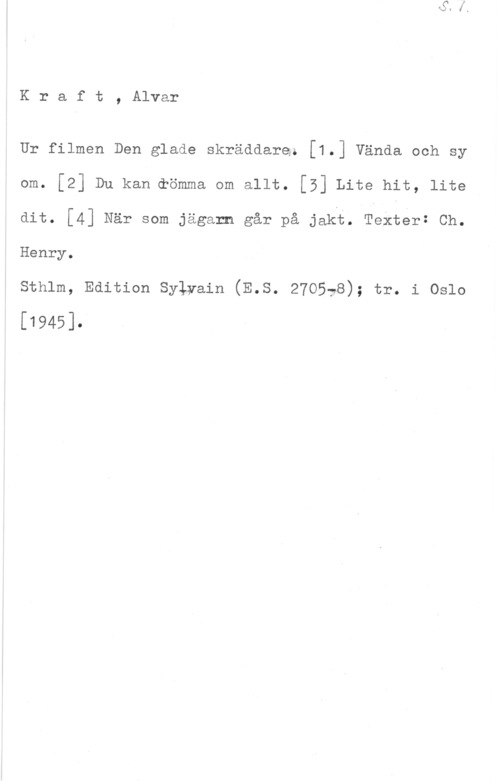 Kraft, Alvar Kraft, Alvar

Ur filmen Den glade skräddare; [1.] Vända och sy
om. [2] Du kan.eömma om allt. [5] Lite hit, lite
dit. [4] När som jägarn går på jakf. Texter: Ch.
Henry.

sthlm, Edition sylyain (E.s. 270578); tr. i oslo

[1945].