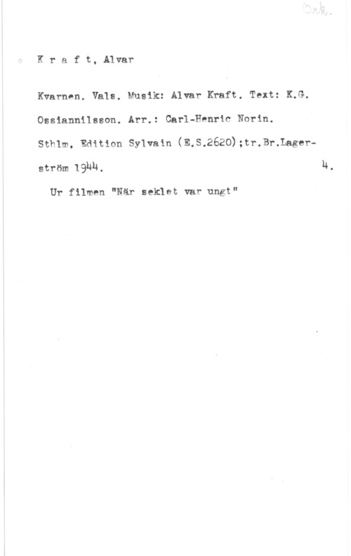 Kraft, Alvar Kraft, Alvar

Kvarnen. Vals. Musik: Alvar Kraft. Text: K.G.
Ossiannilsson. Arr.: Carl-Henric Norin.

sthlm, Edition sylvam (E.s,2620);tr.3r.Lagerström IQUU. u.

Ur filmen "När seklet var ungt"