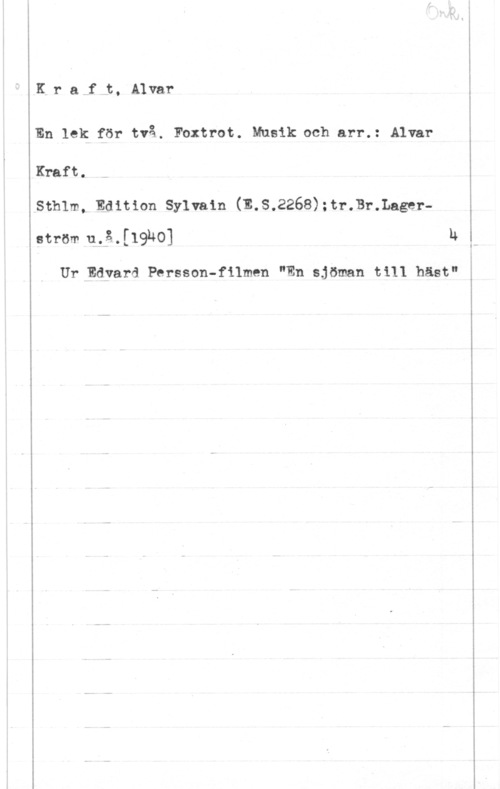 Kraft, Alvar Kra f t, Alvar

En lek för två.. Foxtrot. Musik och arr.: Alvar

Kraft.
sthlm, Edition syn-am (m.s.2268);tr.Br.Lage1--
ström u.å.[19140] h I

Ur Edvard. Persson-filmen "En sjöman till häst" f