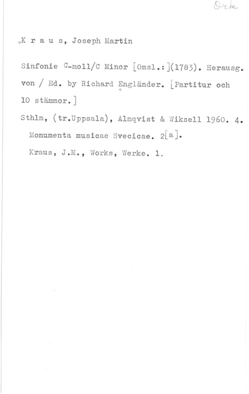 Kraus, Joseph Martin oK r a u s, Joseph Martin

Sinfonie C-mollfC Minor mesl.:](l785). Herausg.

von f Ed. by Richard Engländer. [Partitur och

lO stämmor.]

sthlm, (tr.Uppsa1a), Almqvist & wiksell 1960. 4.
Monumenta musicae Svecicae. Ziaj
Kraus, J.M., Works, Werke. 1.