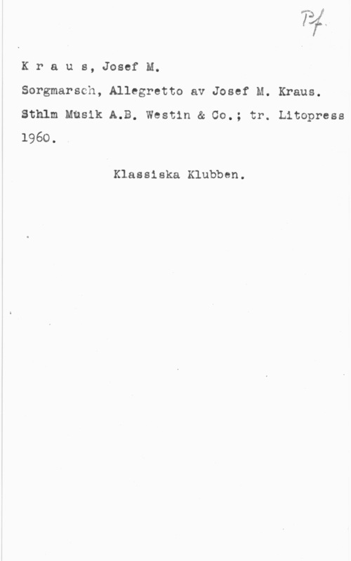 Kraus, Joseph Martin I
t K

K r a u s, Josef M.

Sorgmarsch, Allegretto av Josef M. Kraus.
Sthlm Musik A.B. Westin & 00.; tr. Litopress
1960 .

Klassiska Klubben.