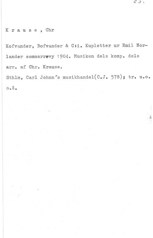 Krause, Christian Krause, Chr

Kofvander, Bofvander & 0:1. Kupletter ur Emil Norlander sommarrevy 1904. Musiken dels komp. dels

arr. af Chr. Krause.

Sthlm, Carl Johnnis musikhandel(C.J. 578); tr. u.o.
.0.å.