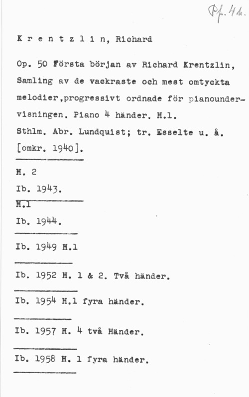 Krentzlin, Richard Krentzlin, Richard

Op. 50 Första början av Richard Krentzlin,
Samling av de vackraste och mest omtyckta
melodier,progressivt ordnade för pianoundervisningen. Piano 4 händer. H.l.

Sthlm. Abr. Lundquist; tr. Esselte u. i.
[omkr. 1940].

 

 

H. 2
Ib. 19u3,
III-OI
Ib. 19MM.

:1:- :-

Ib. 1949 n.1

 

 

:-

Ib. 1952 H. l & 2. Två hinder.

 

.l
Ib. 195Ä 5.1 fyra händer.

 

w-:w

Ib. 1957 H. n tvi Hinder.

 

Ib. 1958 H. 1 fyra händer.

.I