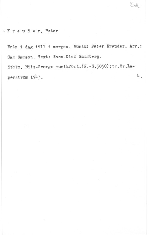 Kreuder, Peter Kreuder, Peter

Från i dag till i morgon. Musik: Peter Kreuder. Arr.:
Sam Samson. Tvxt: Sven-Olof Sandberg.
Sthlm, Nils-Georgs musikför1.(N.-G.5050);tr.Br.La
ger-ström 1914) . 14 ,