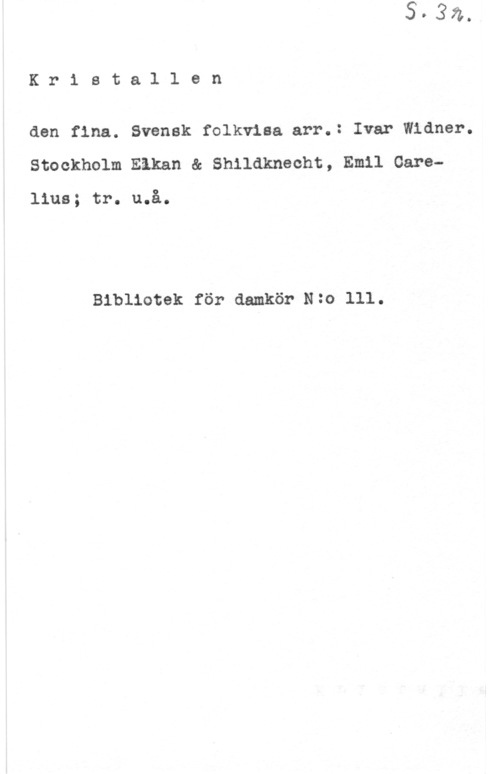 Widner, Ivar Kr1 stal1 en

den fina. Svensk folkvisa arr.= Ivar Widner.
Stockholm Eåkan & Shildknecht, Emil Gare
lius; tr. u.å.

Bibliotek för damkör N=O 111.