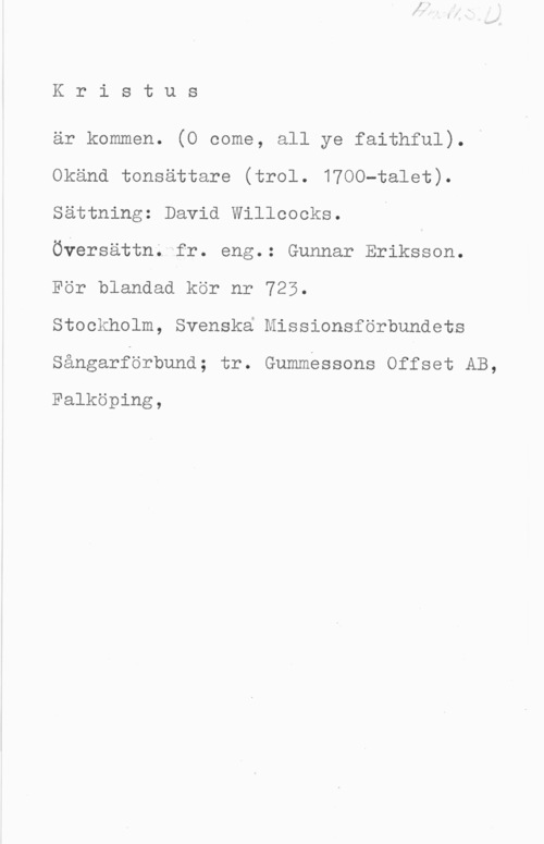 Willcocks, David Kristus

är kommen. (O come, all ye faithful).
Okänd tonsättare (trol. 1700-talet).
sättning: David Willcocks. n
Översättn; fr. eng.: Gunnar Eriksson.
För blandad kör nr 723.

Stockholm, Svenska Missionsförbundets
Sångarförbund; tr. Gummessons Offset AB,

Falköping,