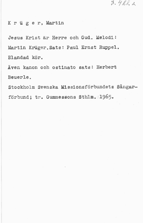 Krüger, Martin Kräger, Martin

Jesus Krist är Herre och Gud. Melodi:
Martin Kruger.8ats: Paul Ernst Rnppel.
Blandad kör.

Även kanon och ostinato sats: Herbert

Beuerle.
Stockholm Svenska Missionsförbundets Sångar
förbuna; tr. Gummessons sthlm. 1965.