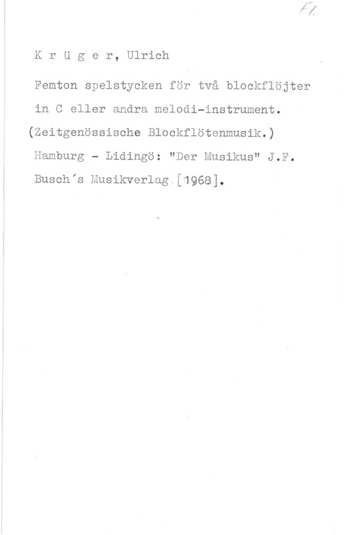 Krüger, Ulrich KrUger, Ulrich

Femton spelstycken för två blockflöjter
in C eller andra melodi-instrument.
(Zeitgenössisehe.Blockflötenmusik.)
Hamburg - Lidingö: "Der Musikus" J.F.

Buschis Musikverlag.[1968].