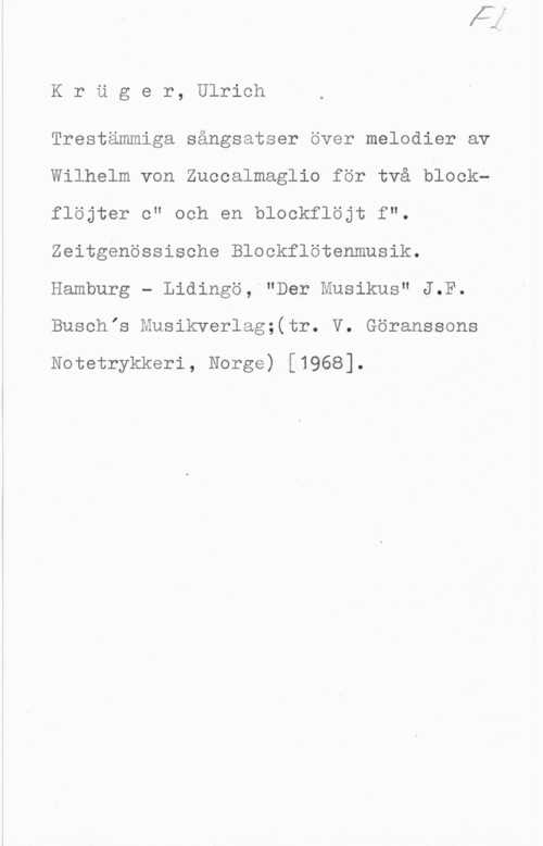 Krüger, Ulrich Kröger, Ulrich

Trestämmiga sångsatser over melodier av
Wilhelm von Zuccalmaglio för två blockflöjter c" och en blockflöjt f".
Zeitgenössische Blockflötenmusik.
Hamburg - Lidingö, "Der Musikus" J.F.
Buschis Musikverlag;(tr. V. Göranssons

Notetrykkeri, Norge) [1968].