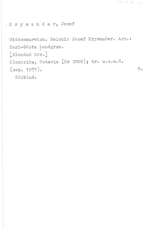 Krysander, Josef Krysander, Josef

Midsommarvisa. Melodi: Josef Krysander. Arr.:
Karl-Gösta ?undgren.
[Blandad kör.]
Klockrike, Noteria (Nr 2088); tr. u.o.u.å.
(cop. 1971).

Körblad.