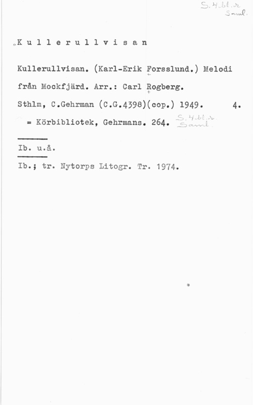 Rogberg, Carl oK u l l e r u l l v i s a n

Kullerullvisan. (Karl-Erik Forsslund.) Melodi

från Mockfjärd. Arr.: Carl Bogberg.

sthlm, c.Gehrman (c.G.459s)(cop.) 1949. 4.

C 2

= Körbibliotek, Gehrnans. 264. fiil;22xl

...J

Ib. u.å.

Ib.; tr. Nytorps Litogr. Tr. 1974.