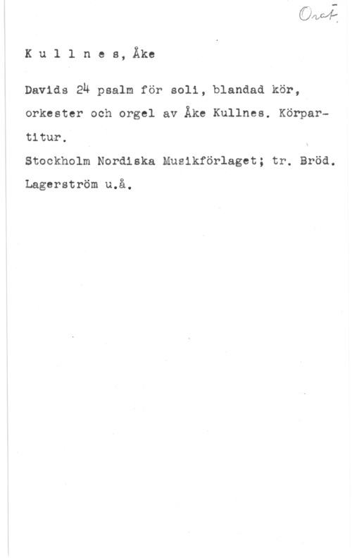 Kullnes, Åke Ku1 lnes, Åke

Davids zh psalm för 8011, blandad kör,4
orkester och orgel av Åke Kullnes. Körpartitur. I u
Stockholm Nordiska Musikförlaget; tr. Bröd.

Lagerström u.å.