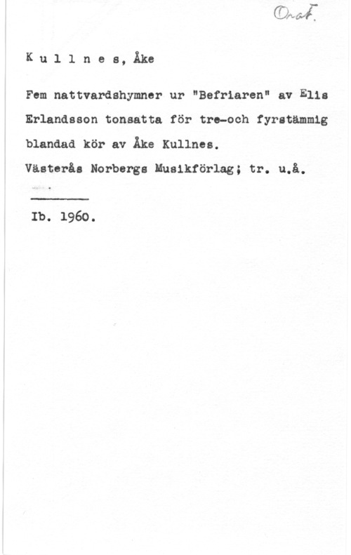 Kullnes, Åke Ku1 1 nes, Åke

Fem nattvardshymner ur "Befriaren" av Elis
Erlandsson tonsatta för tre-och fyratämmig
blandad kör av Åke Kullnes.

Västerås Norbergs Musiktörlag; tr. u.å.

Ib. 1960.