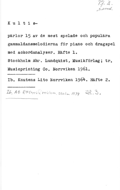 Kultispärlor SAIWIÅ.

K u 1 t 1 o
pärlor 15 av de mest spelade och populära
gammaldananelodierna för piano och dragspel
med aokordanalyser. Häfte l.

Stockholm Ahr. kundqutst, Muslkförlag; tr.
musicpnnnng co. Norrviken 1961.

 

Ib. Knutens tho Norrviken 1964. Häfte 2.

 

 f .- Mk Q
ZZ!  Qäfleyf-kk; mef-:lf--aI gåmw [q77  . sl 4