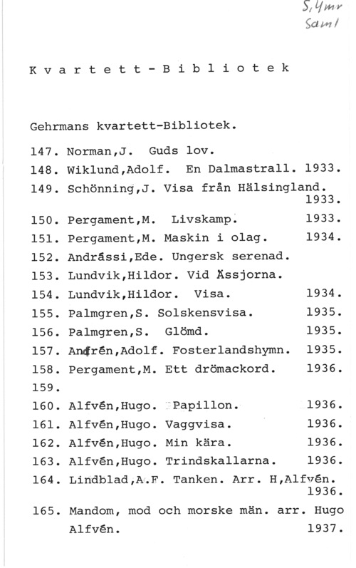Gehrmans kvartett-bibliotek Kvartett-Bibliotek

Gehrmans kvartett-Bibliotek.

147.
148.
149.

150.
151.
152.
153.
154.
155.
156.
157.
158.
159.
160.
161.
162.
163.
164.

165.

baka!

Norman,J. Guds lov.
Wiklund,Adolf. En Dalmastrall. 1933.
Schönning,J. Visa från Hälsingland.
1933.
Pergament,M. Livskamp. 1933.
Pergament,M. Maskin i olag. 1934.
Andrässi,Ede. Ungersk serenad.
Lundvik,Hildor. Vid Ässjorna.
Lundvik,Hildor. Visa. 1934.
Palmgren,S. Solskensvisa. 1935.
Palmgren,S. Glömd. 1935.
Andrén,Adolf. Fosterlandshymn. 1935.
Pergament,M. Ett drömackord. 1936.
Alfvén,Hugo. IPapillon.- 1936.
Alfvén,Hugo. Vaggvisa. 1936.
Alfvén,Hugo. Min kära. 1936.
Alfvén,Hugo. Trindskallarna. 1936.

Lindblad,AuF. Tanken. Arr. H,Alfvén.

1936.

Mandom, mod och morske män. arr. Hugo

Alfvén.

1937.
