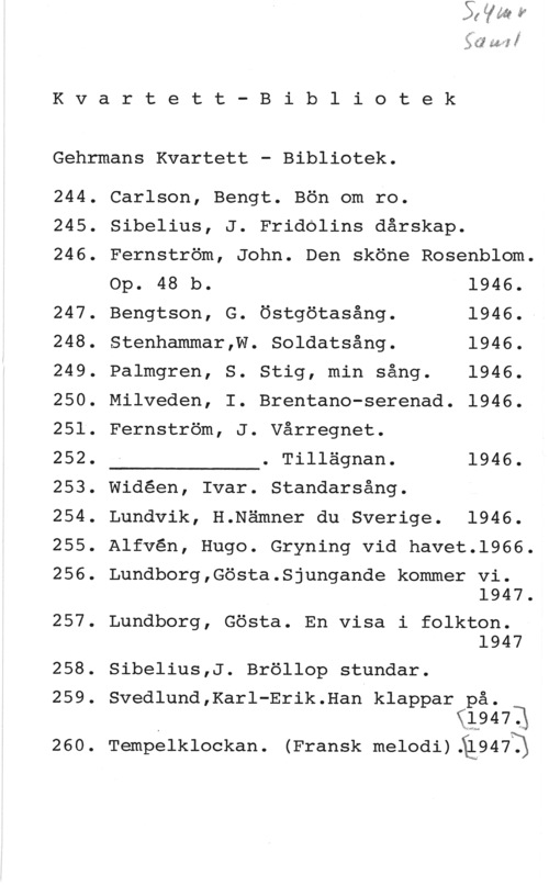 Gehrmans kvartett-bibliotek w: f

K v a r t e t t - B i b l i o t e k

Gehrmans Kvartett - Bibliotek.

244.
245.
246.

247.
248.
249.
250.
251.
252.
253.
254.
255.
256.

257.

258.
259.

260.

Carlson, Bengt. Bön om ro.

Sibelius, J. Fridolins dårskap.

 

Fernström, John. Den sköne Rosenblom.
Op. 48 b. 1946.
Bengtson, G. Östgötasång. 1946.-
Stenhammar,W. Soldatsång. 1946.
Palmgren, S. Stig, min sång. 1946.
Milveden, I. Brentano-serenad. 1946.
Fernström, J. Vårregnet.

. Tillägnan. 1946.
Widéen, Ivar. Standarsång.
Lundvik, H.Nämner du Sverige. 1946.

Alfvén, Hugo. Gryning vid havet.l966.

Lundborg,Gösta.Sjungande kommer vi.
1947.

Lundborg, Gösta. En visa i folkton.
1947

Sibelius,J. Bröllop stundar.

Svedlund,Karl-Erik.Han klappar på.
(19471

.kw-.a

Tempelklockan. (Fransk:melodi)Ål947T)