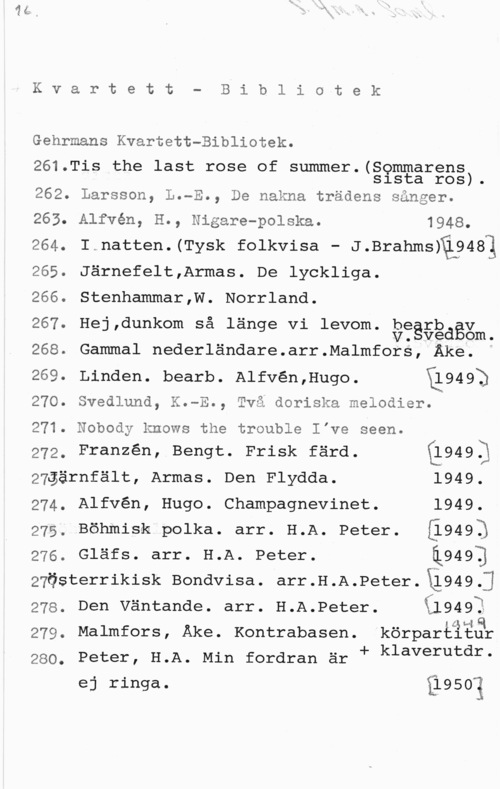 Gehrmans kvartett-bibliotek Kvzalrtet"t- Bibl:ic)tek

Gehrmans Kvartett-Bibliotek.

261.Tis the last rose of summer.(Sommarens
sista ros).

262. Larsson, L.-E., De nakna trädens sånger.

263. Alfvén, H., Nigare-polska. 1948.
264. I.natten.(Tysk folkvisa - J.Brahmsfä?481
265. Järnefelt,Armas. De lyckliga.

266. Stenhammar,W. Norrland.

. I 0 oo o . b
267 He],dunkom sa lange vi levom Vegägdgv

. om.
268. Gammal nederländare.arr.Malmfors, Åke. i
269. Linden. bearb. A1fvén,Hugo. 11949)

270. Svedlund, K.-E., Två doriska melodier.

271. Nobody knows the trouble vae seen.

272, Franzén, Bengt. Frisk färd. L1949.)
27gärnfält, Armas. Den Flydda. 1949.
274. Alfvén, Hugo. Champagnevinet. 1949.
275, Böhmisk polka. arr. H.A. Peter. [l9493
276. Gläfs. arr. H.A. Peter. i949]
27Österrikisk Bondvisa. arr.H.A.Peter.Xi949.j
278, Den Väntande. arr. H.A.Peter. il949?

awlf
279. Malmfors, Åke. Kontrabasen. körpartitåk

280. Peter, H.A. Min fordran är f klaverutdr
ej ringa. 31950?