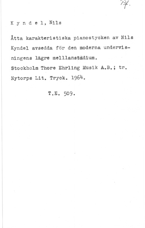 Kyndel, Nils Kynde1, Nils

Åtta karakteristiska pianostycken av Nils
Kyndel avsedda för den moderna undervisningens lägre melllanstädium.

Stockholm Thore Ehrling Musik A.B.; tr.
Nytorps Lit. Tryck. 1964.

T.E. 509.