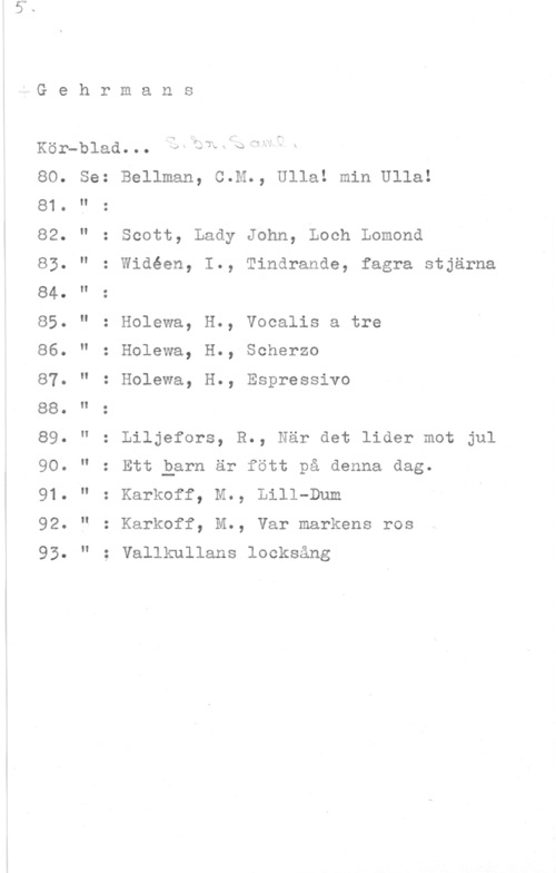 Gehrmans kör-blad Gehrmans

Kör-blad. . O .4, 7,331  Q  .I

Se: Bellman, C.M., Ulla! min Ulla!

80.
81.
82.
83.
84.
85.
86.
87.
88.
89.
90.
91.
92.
93
H

N

II

II

II

l!

II

I!

H

I!

H

Scott, Lady John, Loch Lomond

: Widéen, I., Tindrande, fagra stjärna

.O O. .I

Holewa, H., Vocalis a tre

Holewa, H., Scherzo

Holewa, H., Espressivo

Liljefors, R., När det lider mot jul
Ett Qern är fött på denna dag.
Karkoff, M., Lill-Dum

Karkoff, M., Var markens ros
Vallkullans locksång
