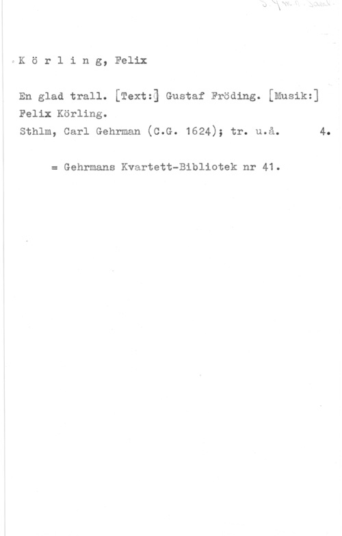 Körling, Johan Felix August Körling, Felix
En glad trall. [Textzä Gustaf Fröding. [Musikz]
Felix Körling.

sthlm, carl Gehrman (c.G. 1624); tr. u.å. 4.

= Gehrmans Kvartett-Bibliotek nr 41.