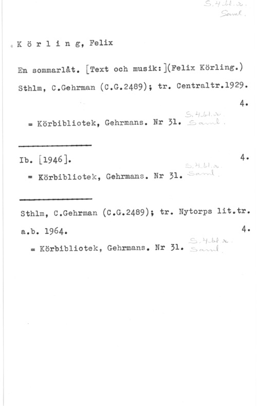Körling, Johan Felix August QKörling, Felix

En sommarlåt. [Text och musik:](Felix Körling.)

sthlm, c.Gehrman (c.G.24a9); tr. centraltr.1929.
4.

f" 2

r- I

= Körbibliotek, Gehrmans. Hr 51.:2: f

w

Ib. [1946]. .W 4.
= Körbibliotek, Gehrmans. Nr 331.-s :I

 

w: "h-L

sthlm, c.Gehrman (c.G.2489); tr. Nytorps 11t.tr.

a.b. 1964. 4.

.:
A-:x -- -.

= Körbibliotek, Gehrmans. Nr 51.