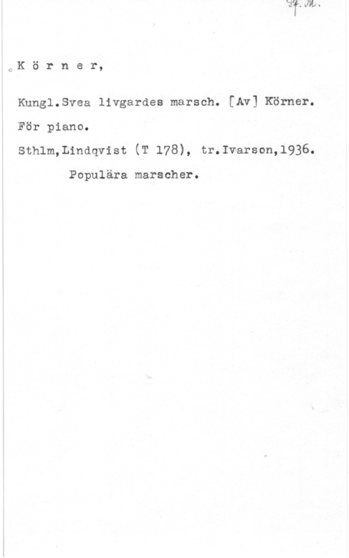 Körner OK ö r n e r,

Knngl.Svea livgardes marsch. [Av] Körner.
För piano.
Sthlm,Lindqvist (T 178), tr.Ivarson,l936.

Populära marscher.