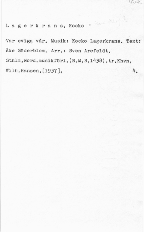 Lagerkrans, Karl Olof La5 erkrans, Kocko

-Var eviga vår. Musik: Kocko Lagerkrans. Text:
Åke Söderblom. Arr.: Sven Arefeldt.
snnlm,Nord.musikför1.(N.M.s.1438),tr.Khvn,
wiln.Hansen,[1937]. - 4.