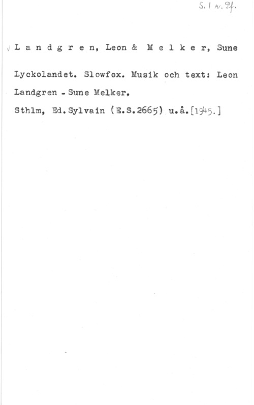 Landgren, Leon & Melker, Sune x,I..a.nd.gr,ren,Leonéåc Melker, Sune

Lyckolandet. Slowfox. Musik och text: Leon
Landgren - Sune Melker.

sthlm, Emsylvain (E.s.2665) u.å.[19u5.]