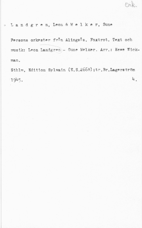 Landgren, Leon & Melker, Sune Å U L a n d g r e n, Leon & M e 1 k e r, Sune

Persons orkestnr från Alingsås. Foxtrot. Text och

musik: Leon LandgrPh-- Sune Melker. Arr.: wae Wick
man .

szmm, Edition sylvain (252668);tr.Br.Lagerst1-öm

19145. 14.