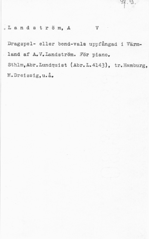 Landström, A. V. QL a n d s t r ö m, A V

Dragspel- eller bond-vals uppfångad i Värmland af A.V.Landström. För piano.
sthlm,Abr. Lundquist (Abr. L. 4143) , tr. Hamburg,

M.Dreissig,u.å.