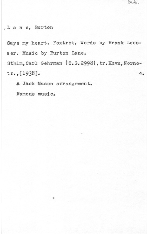 Lane, Burton 0L a n e, Burton

Says my heart. Foxtrot. Words by Frank Loes
ser. Music by Burton Lane.

Sthlm,Carl Gehrman (C.G.2998),tr.Khvn,Norno
tr.,[1938]. 4.
A Jack Mason arrangement.

Famous music.