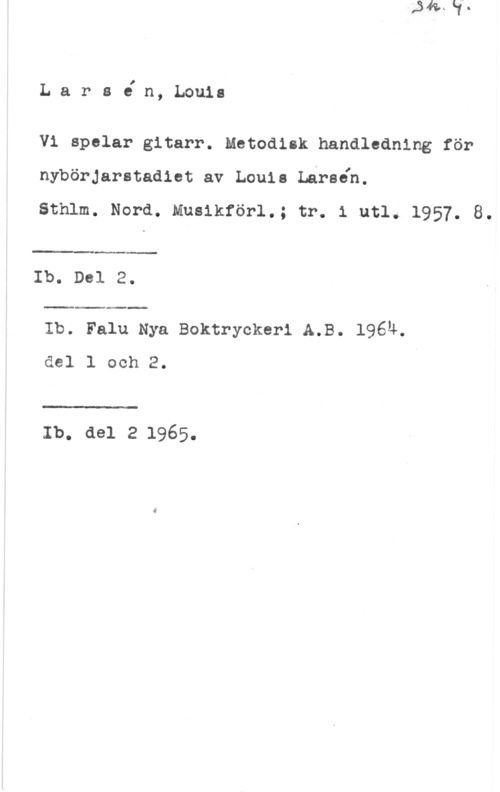 Larsén, Louis Lars6 n, Louis

Vi spelar gitarr. Metodisk handledning för
nybörJarstadiet av Louis Larsåh.

Sthlm. Nord. Muslkförl.; tr. 1 utl. 1957. 8.

 

Ib. Del 2.

 

Ib. Falu Nya Boktryckerl A.B. 1964.
del l och 2.

 

Ib. del 2 1965.