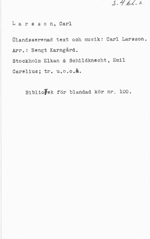 Larsson, Carl Lareson, Carl

Ölandsserenad text och musik: Carl Larsson.
Arr.: Bengt Karngård.
Stockholm Elkan & Schildknecht, Emil

Carolins; tr. u.o.o.å.

Biblioiek för blandad kör nr. loo.