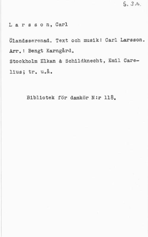 Larsson, Carl Larsson, Carl

Ölandsserenad. Text och musik: Carl Larsson.
Arr.: Bengt Karngård.
Stockholm Elkan & Sohlldknecht, Emil Care
lius; tr. u.å.

Bibliotek för damkör N:r 118.