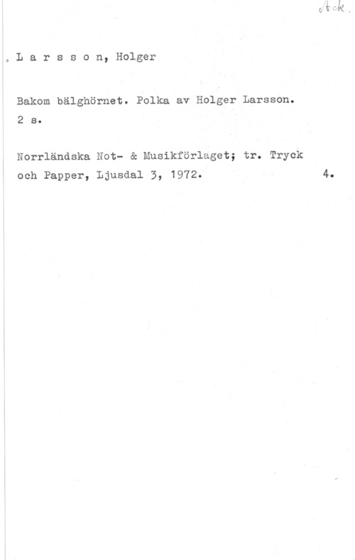 Larsson, Holger Larsson, Holger

Bakom bälghörnet. Polka av Holger Larsson.
2 s.

Norrländska Not- & Musikförläget; tr. Tryck
och Papper, Ljusdal 3, 1972.

4.