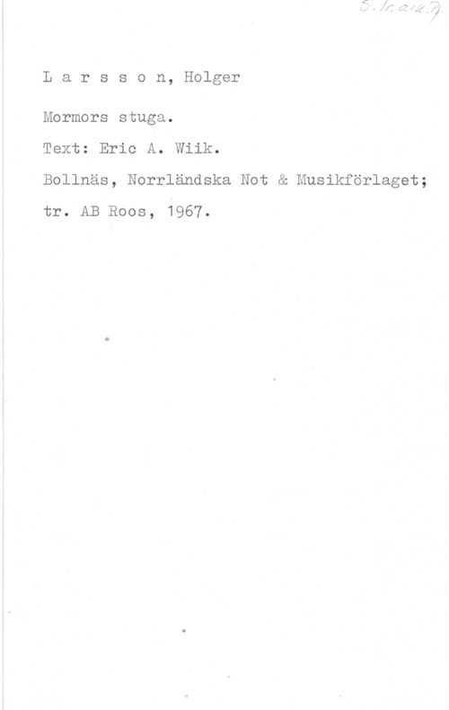 Larsson, Holger Larsson, Holger

Mormors stuga.

Text: Eric A. Wiik.

Bollnäs, Norrländska Not & Musikförlaget;
tr. AB Roos, 1967.