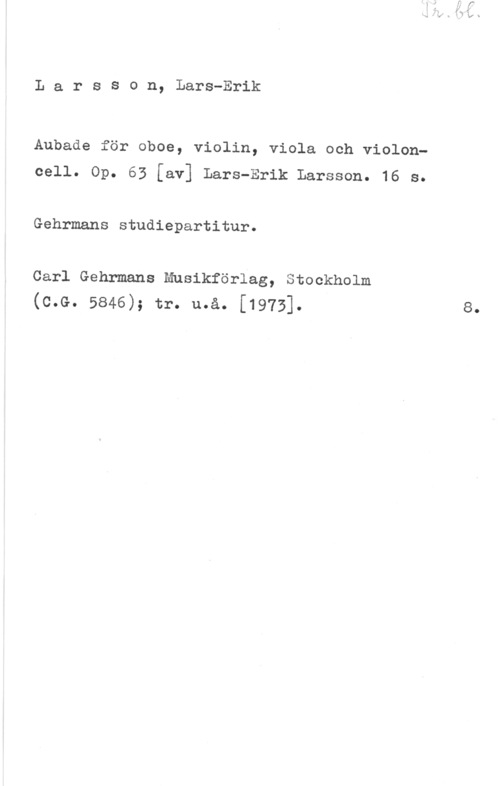 Larsson, Lars-Erik LarsS0n, Lars-Erik

Aubade för oboe, violin, viola och violon
oell. Op. 63 [av] Lars-Erik Larsson. 16 s.

Gehrmans studiepartitur.

Carl Gehrmans Mnsikförlag, Stockholm
(c.G. 5846); tr. u.å. [1973].

8.